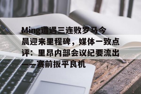 Ming遭遇三连败罗马今晨迎来里程碑，媒体一致点评：里昂内部会议纪要流出——赛前扳平良机(里昂对巴黎圣日耳曼)开云官网